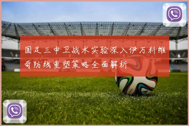 国足三中卫战术实验深入伊万科维奇防线重塑策略全面解析