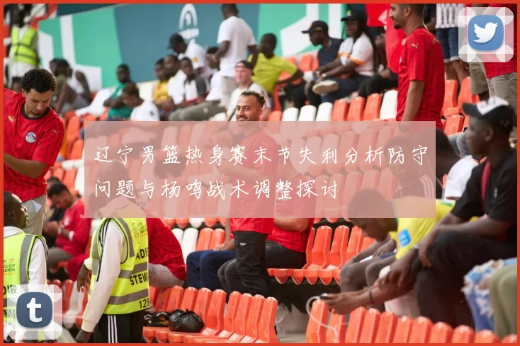 辽宁男篮热身赛末节失利分析防守问题与杨鸣战术调整探讨