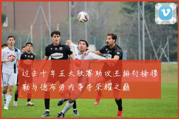 过去十年五大联赛助攻王排行榜穆勒与德布劳内争夺荣耀之巅