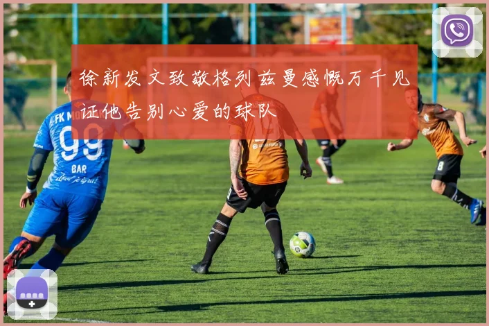 徐新发文致敬格列兹曼感慨万千见证他告别心爱的球队