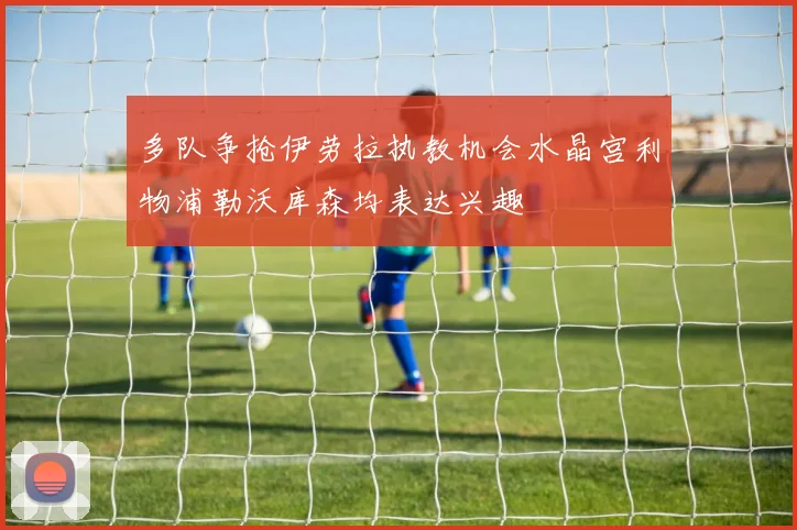 多队争抢伊劳拉执教机会水晶宫利物浦勒沃库森均表达兴趣