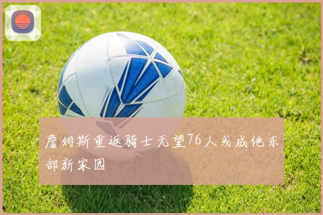 詹姆斯重返骑士无望76人或成他东部新家园