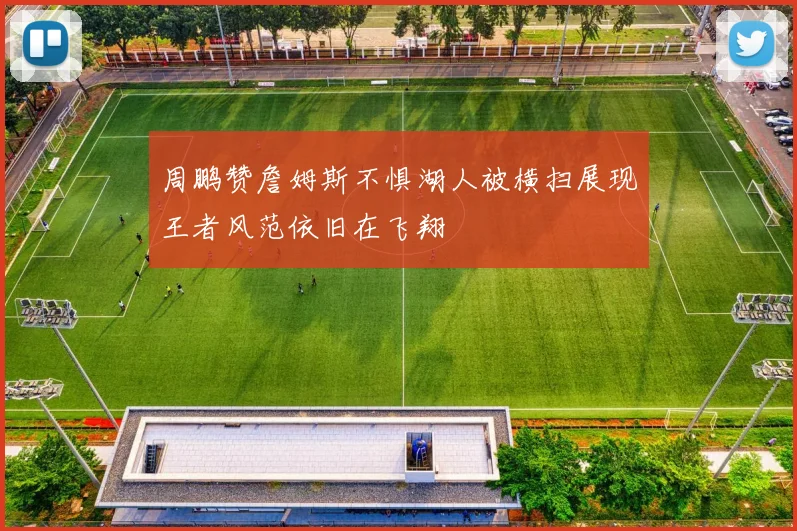周鹏赞詹姆斯不惧湖人被横扫展现王者风范依旧在飞翔