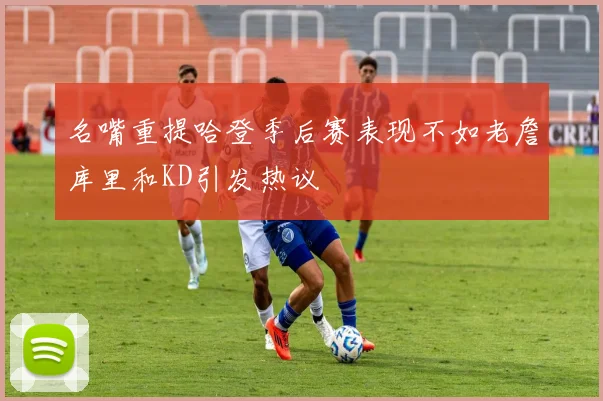 名嘴重提哈登季后赛表现不如老詹库里和KD引发热议