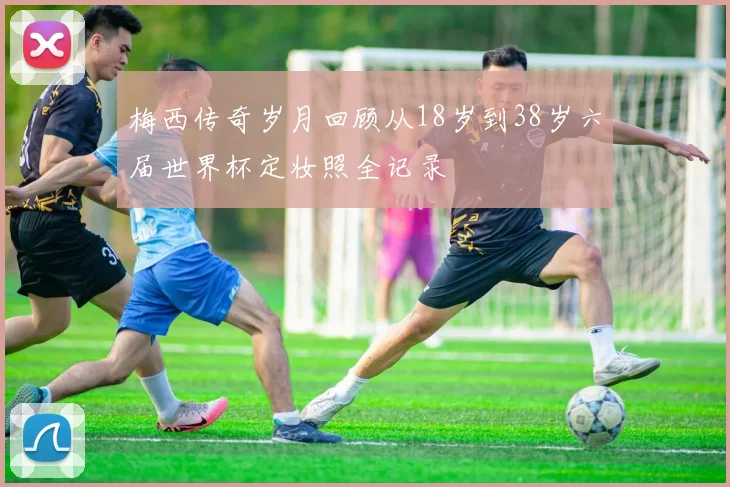 梅西传奇岁月回顾从18岁到38岁六届世界杯定妆照全记录