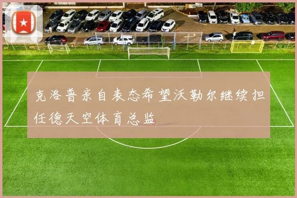 克洛普亲自表态希望沃勒尔继续担任德天空体育总监