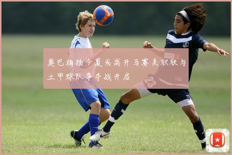 奥巴梅扬今夏或离开马赛美职联与土甲球队争夺战开启