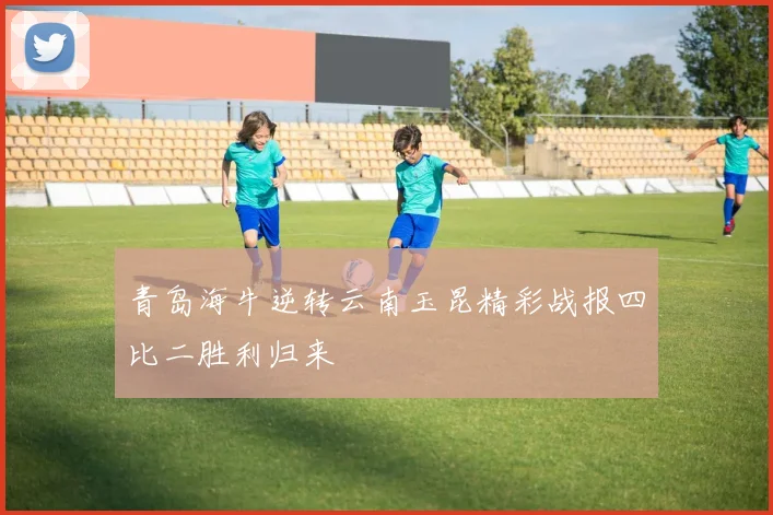 青岛海牛逆转云南玉昆精彩战报四比二胜利归来