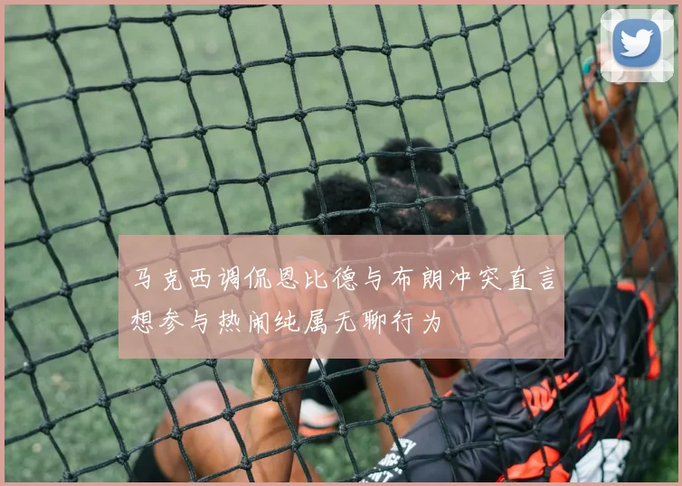 马克西调侃恩比德与布朗冲突直言想参与热闹纯属无聊行为