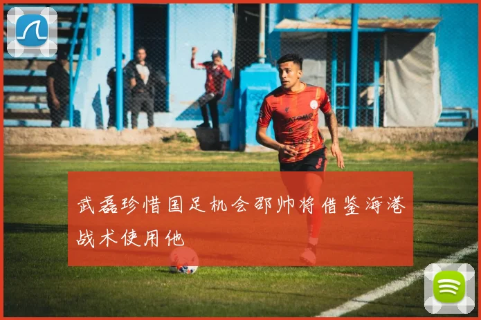 武磊珍惜国足机会邵帅将借鉴海港战术使用他