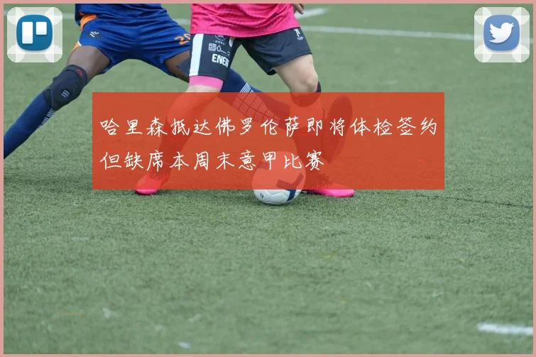 哈里森抵达佛罗伦萨即将体检签约但缺席本周末意甲比赛