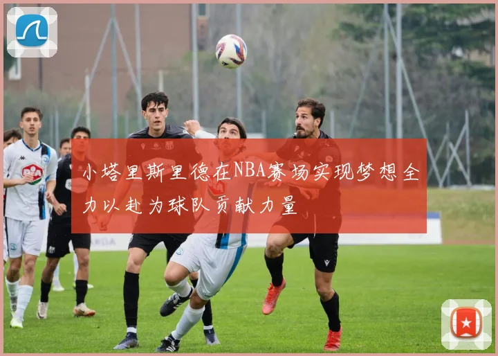 小塔里斯里德在NBA赛场实现梦想全力以赴为球队贡献力量