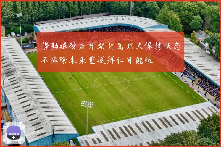 穆勒退役后计划打高尔夫保持状态不排除未来重返拜仁可能性