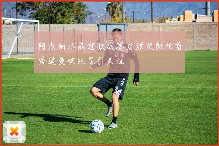阿森纳水晶宫激战赛后颁奖凯帕首秀道曼破纪录引关注