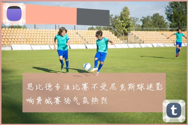 恩比德专注比赛不受尼克斯球迷影响费城赛场气氛热烈