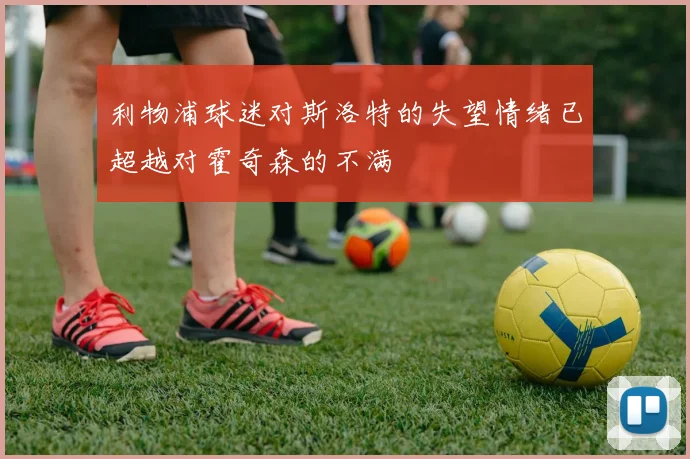 利物浦球迷对斯洛特的失望情绪已超越对霍奇森的不满