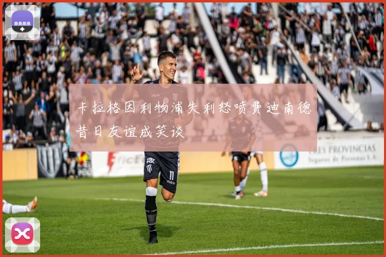 卡拉格因利物浦失利怒喷费迪南德昔日友谊成笑谈