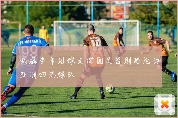 武磊多年进球支撑国足否则恐沦为亚洲四流球队