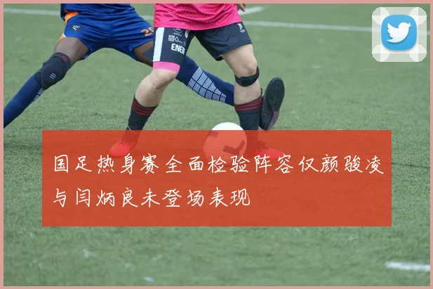 国足热身赛全面检验阵容仅颜骏凌与闫炳良未登场表现