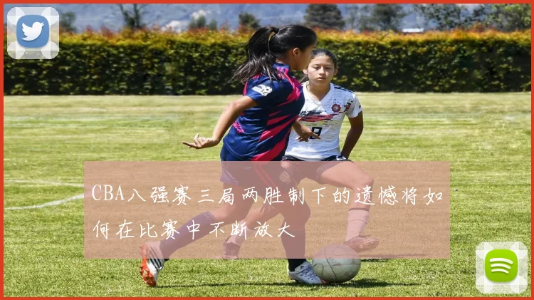 CBA八强赛三局两胜制下的遗憾将如何在比赛中不断放大
